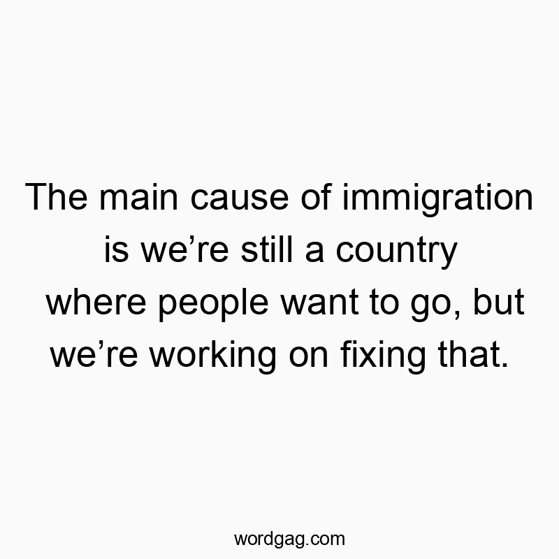 The main cause of immigration is we’re still a country where people want to go, but we’re working on fixing that.