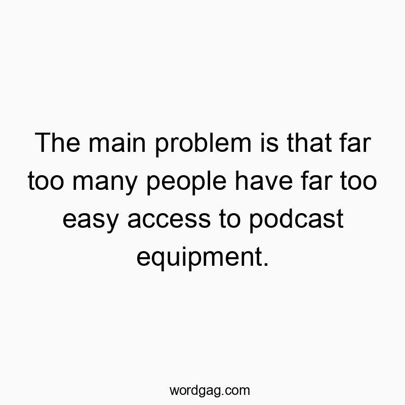 The main problem is that far too many people have far too easy access to podcast equipment.