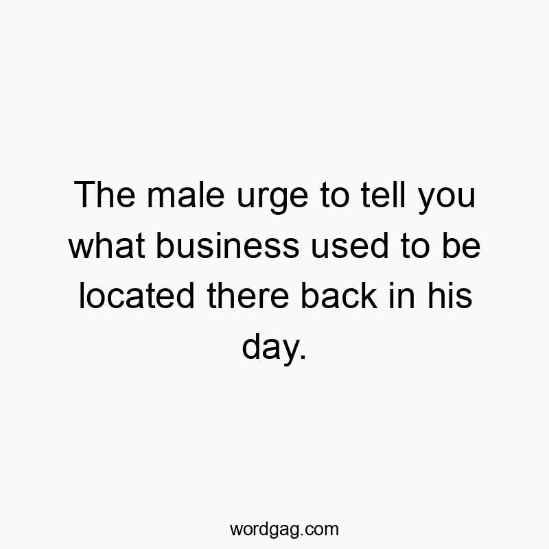 The male urge to tell you what business used to be located there back in his day.
