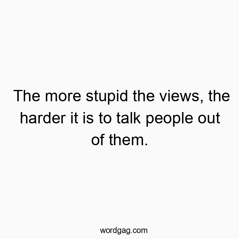 The more stupid the views, the harder it is to talk people…