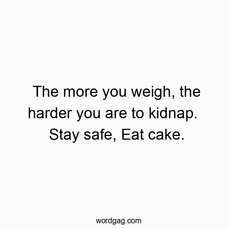 The more you weigh, the harder you are to kidnap. Stay safe, Eat cake.