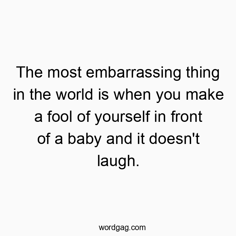 The most embarrassing thing in the world is when you make a fool of yourself in front of a baby and it doesn’t laugh.