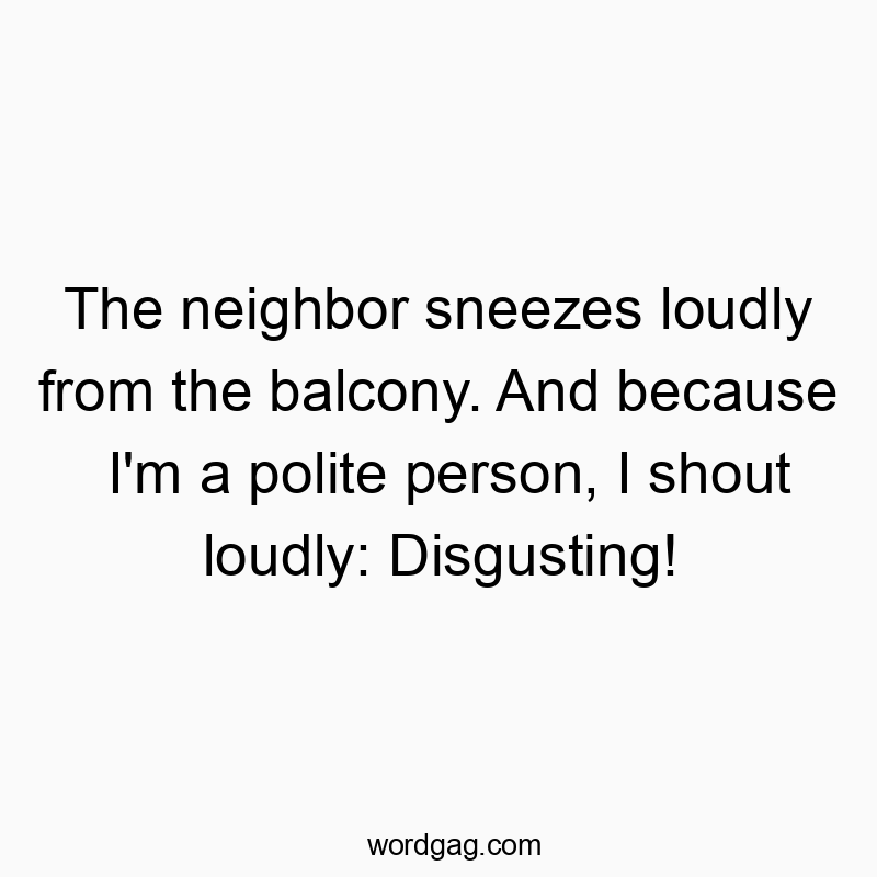 The neighbor sneezes loudly from the balcony. And because I'm a polite person, I shout loudly: Disgusting!