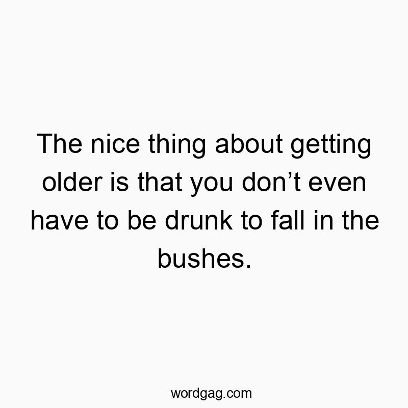 The nice thing about getting older is that you don’t even have to be drunk to fall in the bushes.