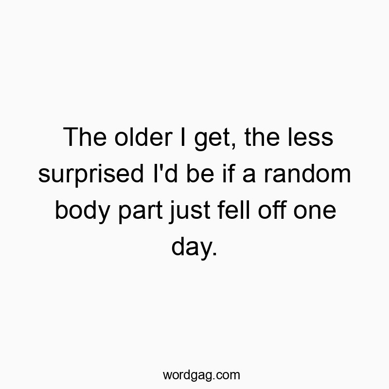 The older I get, the less surprised I'd be if a random body part just fell off one day.