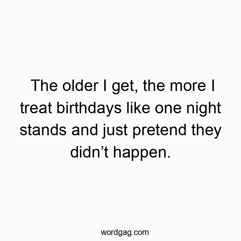 The older I get, the more I treat birthdays like one night stands and just pretend they didn’t happen.