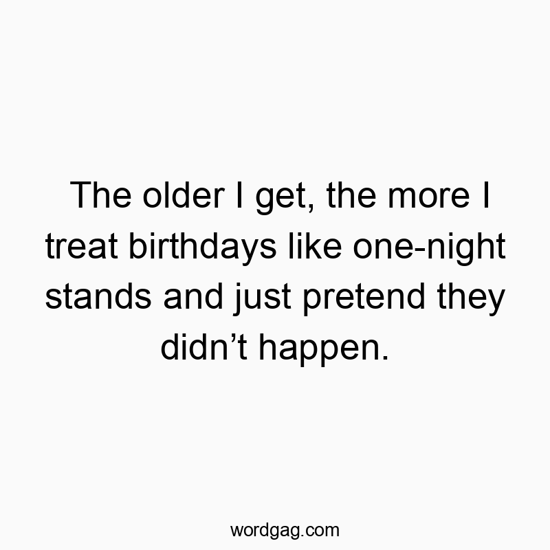The older I get, the more I treat birthdays like one-night stands and just pretend they didn’t happen.