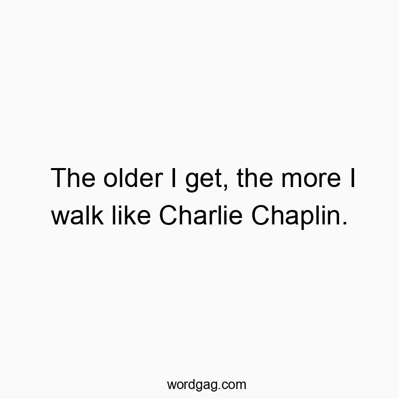The older I get, the more I walk like Charlie Chaplin.