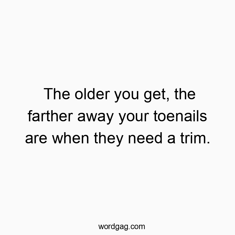 The older you get, the farther away your toenails are when they need a trim.