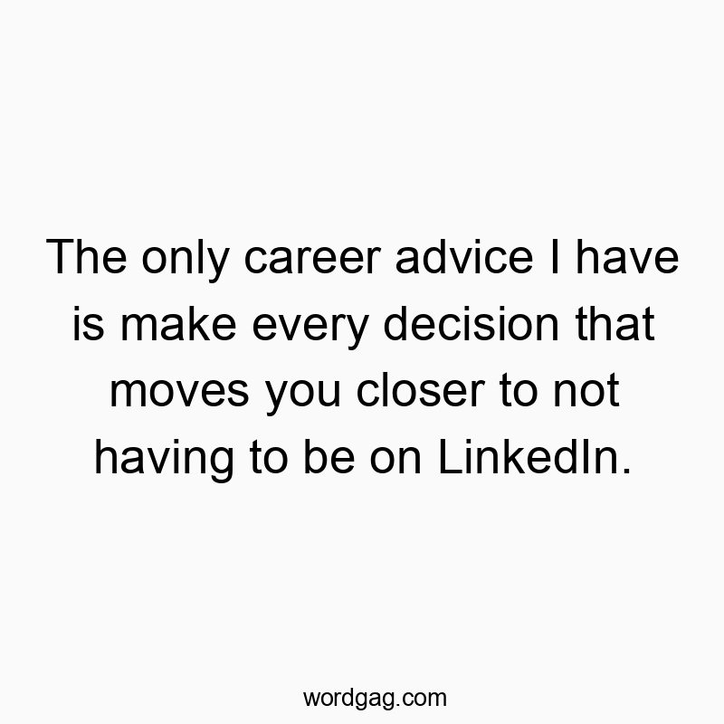 The only career advice I have is make every decision that moves you closer to not having to be on LinkedIn.
