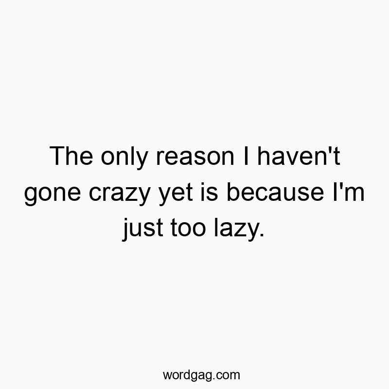 The only reason I haven't gone crazy yet is because I'm just too lazy.