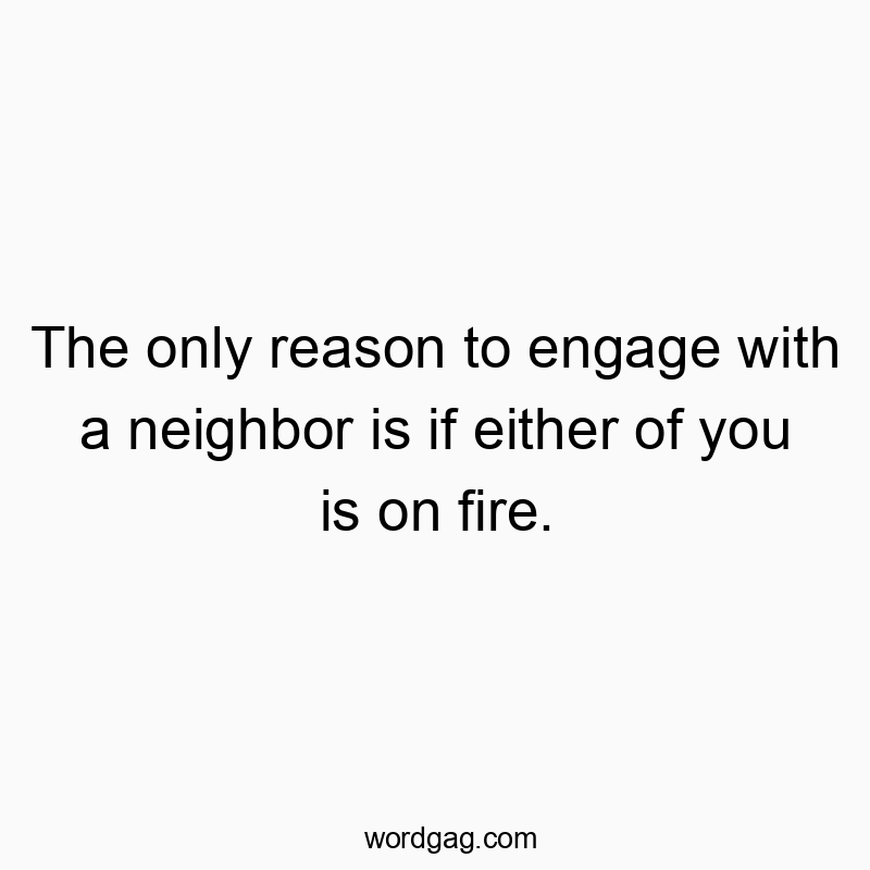 The only reason to engage with a neighbor is if either of you is on fire.