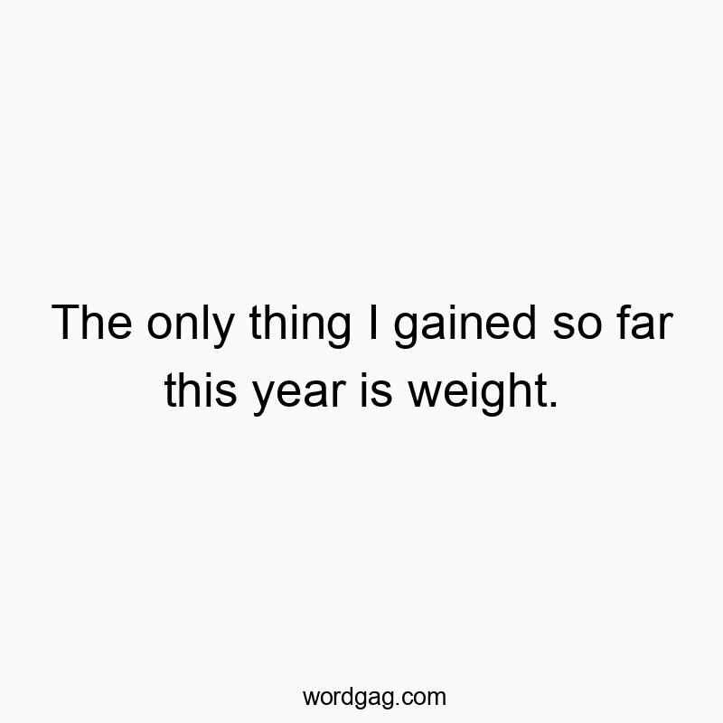 The only thing I gained so far this year is weight.