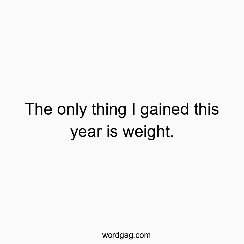 The only thing I gained this year is weight.