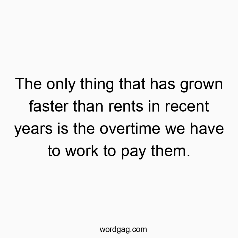 The only thing that has grown faster than rents in recent years is the overtime we have to work to pay them.