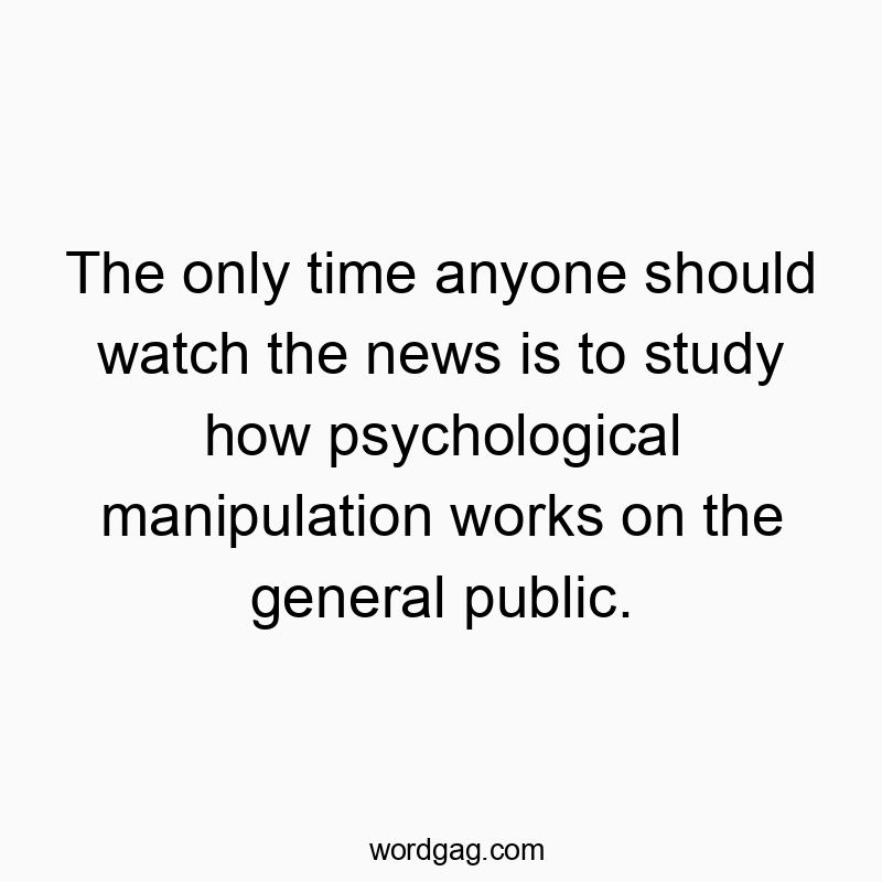 The only time anyone should watch the news is to study how psychological manipulation works on the general public.