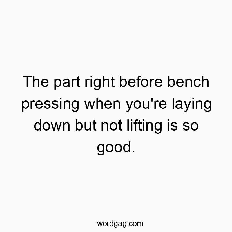 The part right before bench pressing when you’re laying down but not lifting is so good.