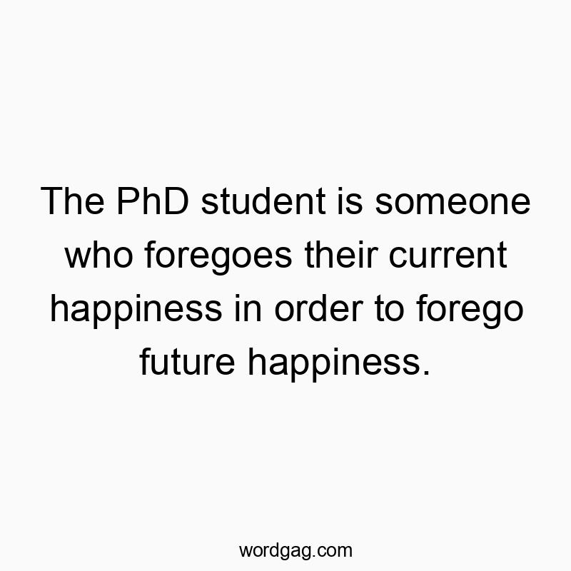 The PhD student is someone who foregoes their current happiness in order to forego future happiness.