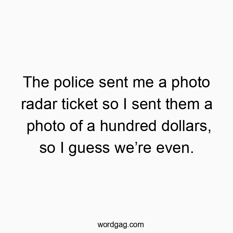 The police sent me a photo radar ticket so I sent them a photo of a hundred dollars, so I guess we’re even.