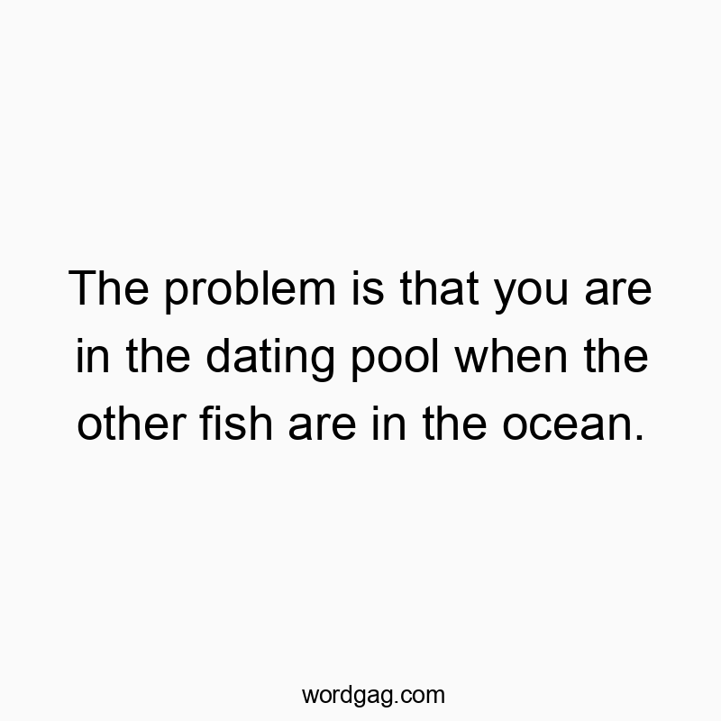 The problem is that you are in the dating pool when the other fish are in the ocean.