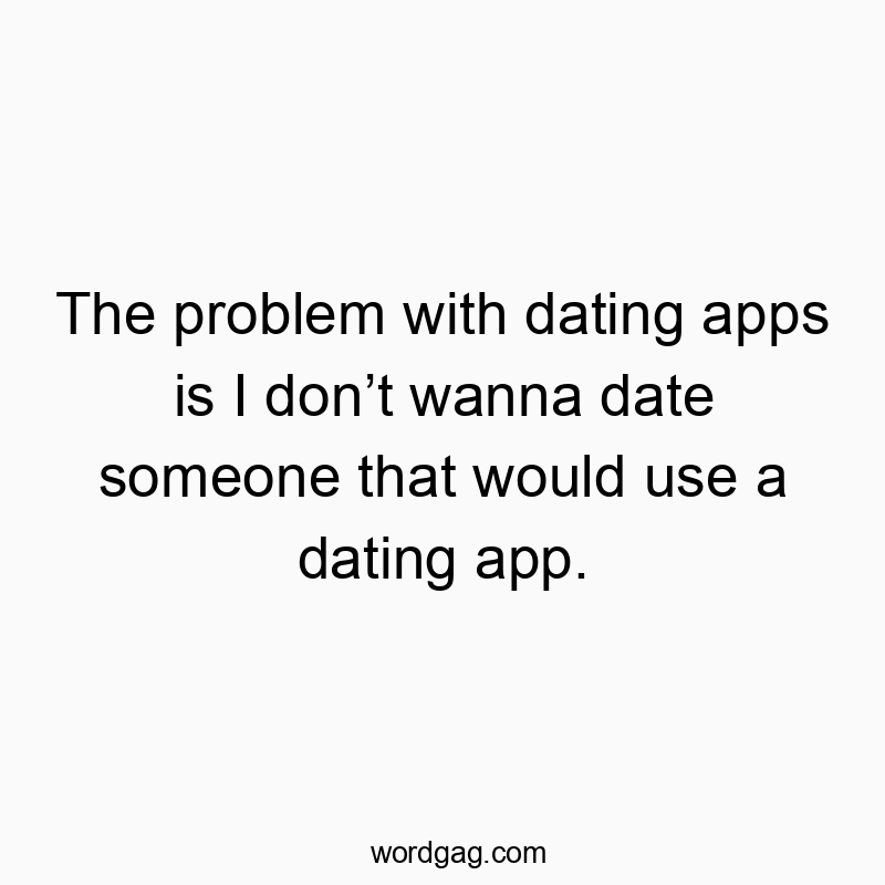 The problem with dating apps is I donโt wanna date someone that would use a dating app.