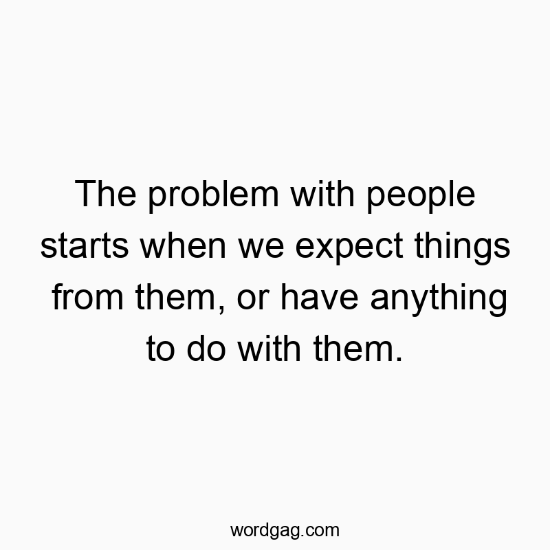 The problem with people starts when we expect things from them, or have anything to do with them.