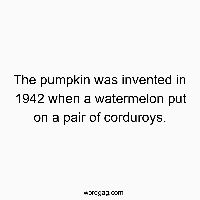 The pumpkin was invented in 1942 when a watermelon put on a pair of corduroys.