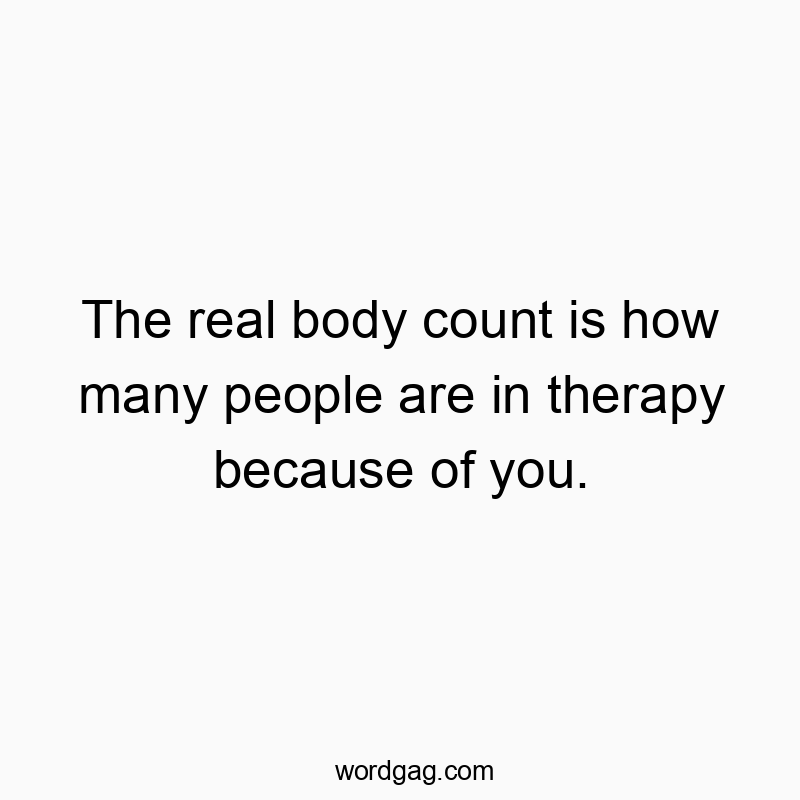 The real body count is how many people are in therapy because of you.