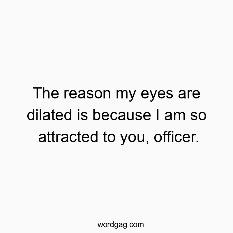The reason my eyes are dilated is because I am so attracted to you, officer.