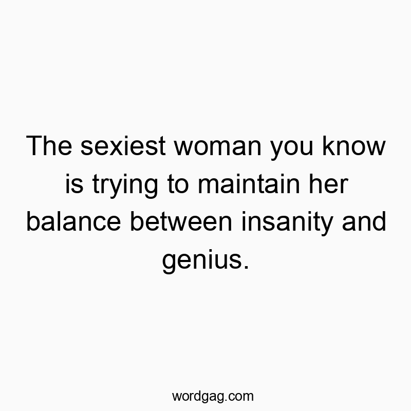 The sexiest woman you know is trying to maintain her balance between insanity and genius.