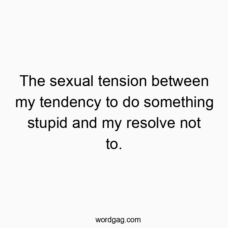 The sexual tension between my tendency to do something stupid and my resolve not to.