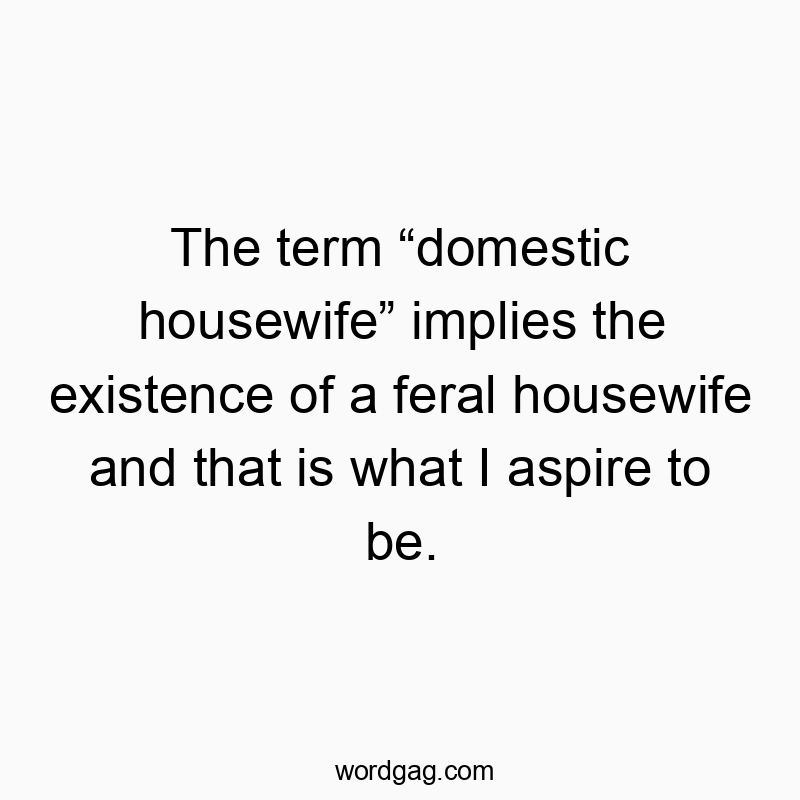 The term “domestic housewife” implies the existence of a feral housewife and that is what I aspire to be.