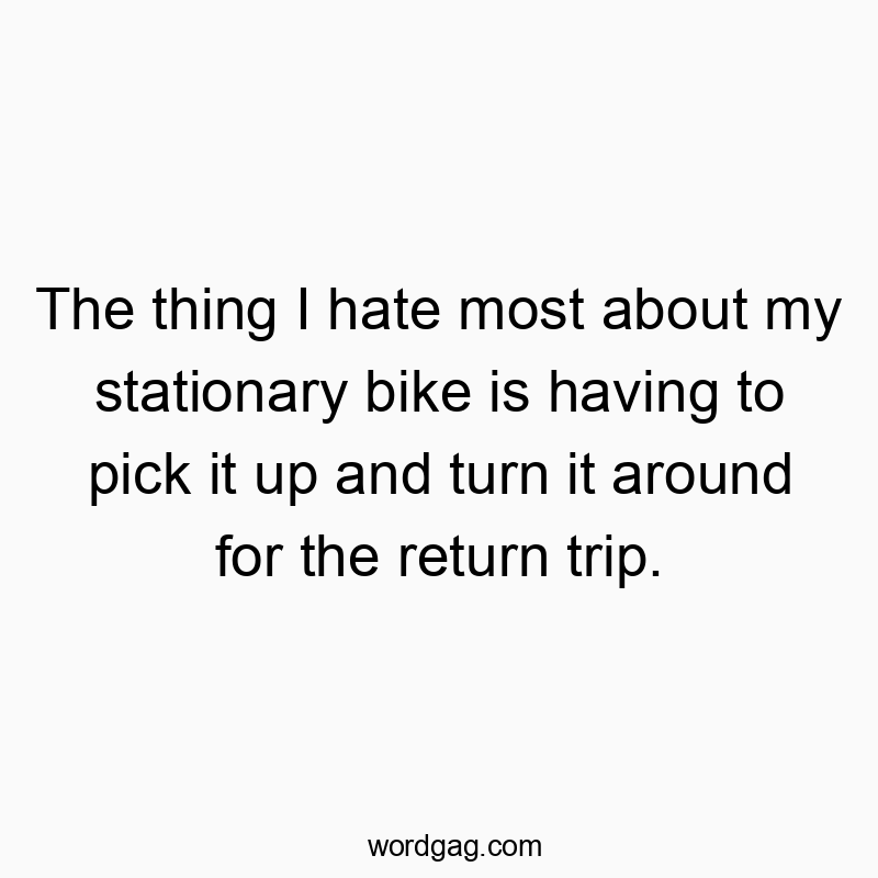 The thing I hate most about my stationary bike is having to pick it up and turn it around for the return trip.