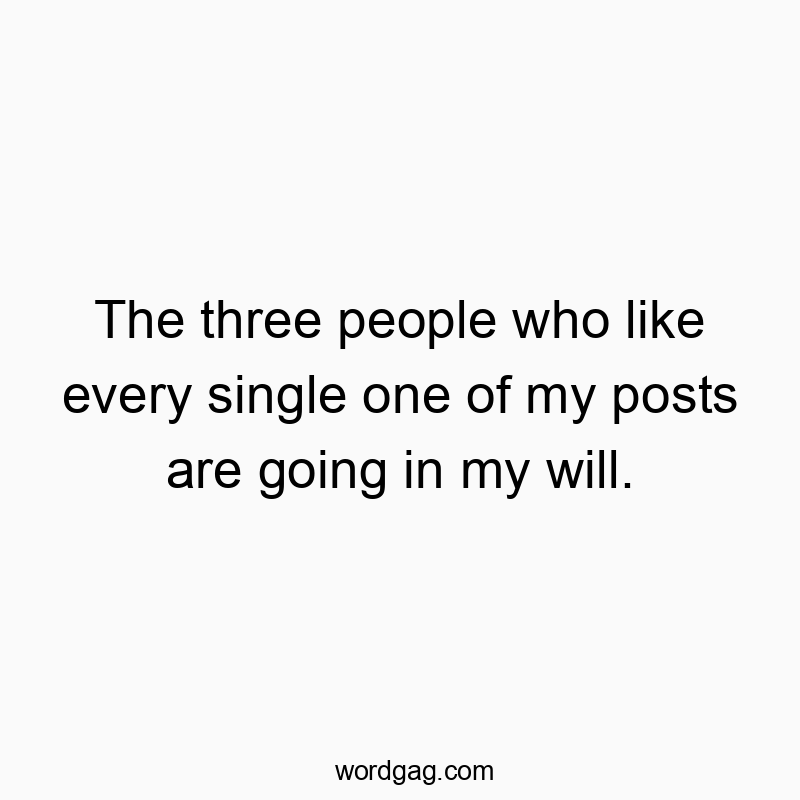 The three people who like every single one of my posts are going in my will.