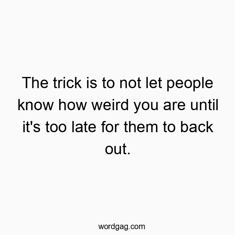 The trick is to not let people know how weird you are until it’s too late for them to back out.