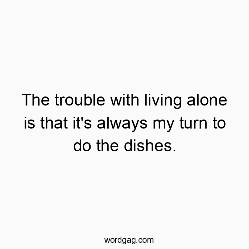 The trouble with living alone is that it’s always my turn to do the dishes.