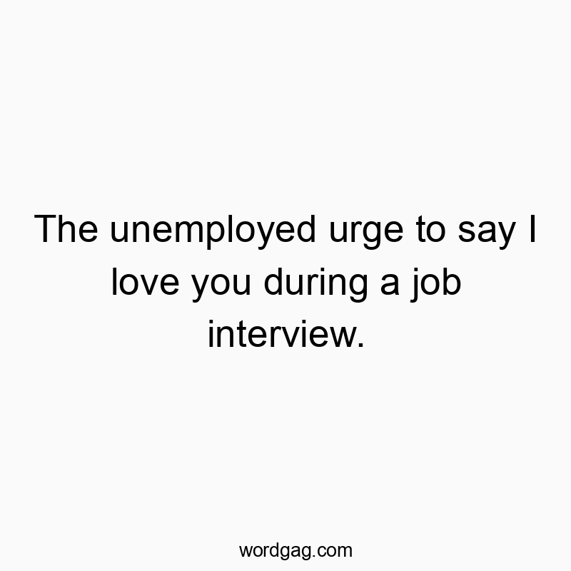 The unemployed urge to say I love you during a job interview.