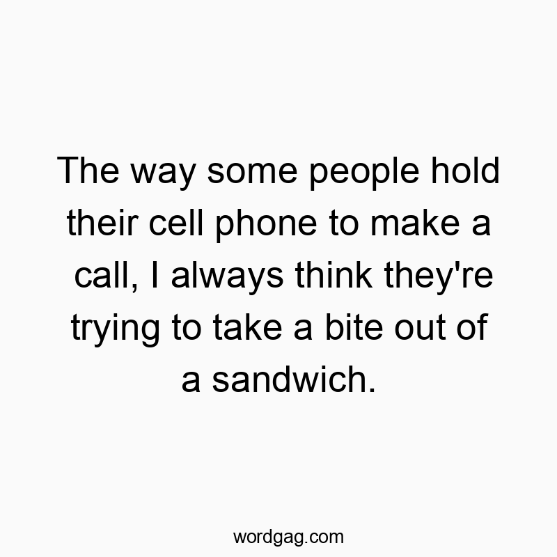 The way some people hold their cell phone to make a call, I always think they’re trying to take a bite out of a sandwich.