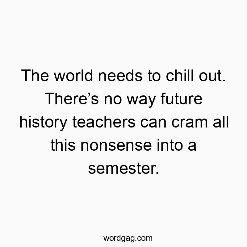 The world needs to chill out. There’s no way future history teachers can cram all this nonsense into a semester.
