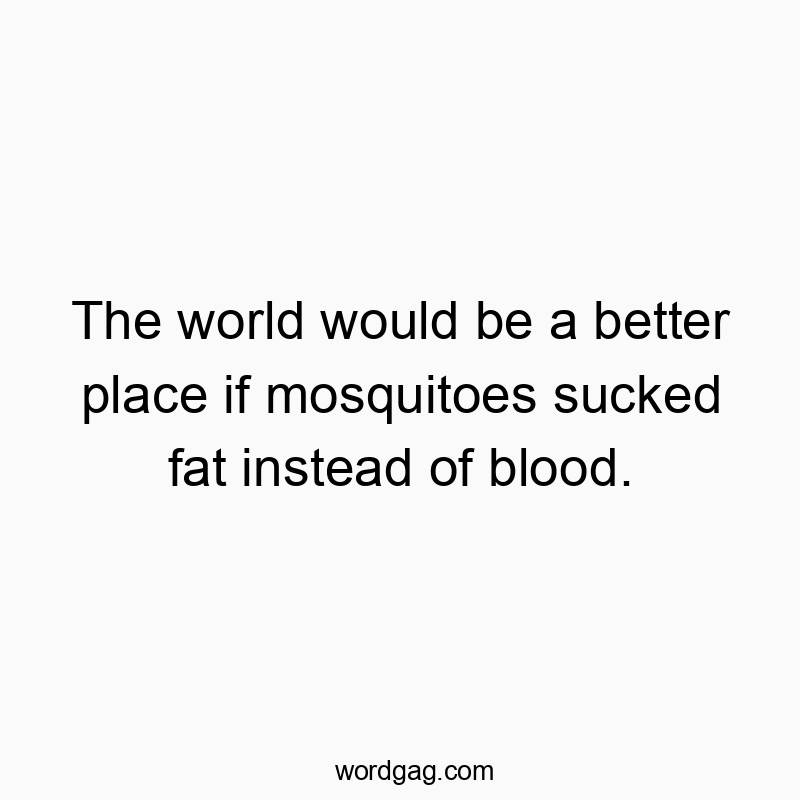 The world would be a better place if mosquitoes sucked fat instead of blood.