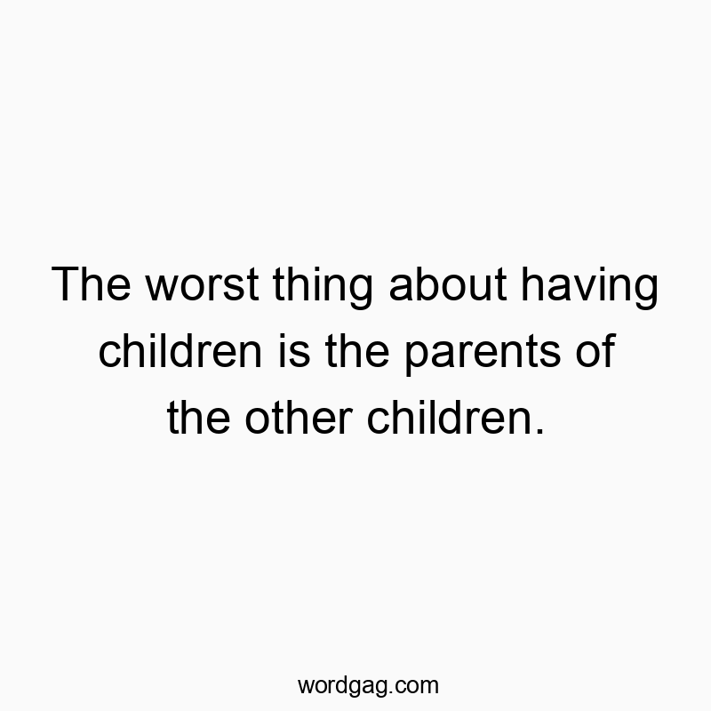 The worst thing about having children is the parents of the…