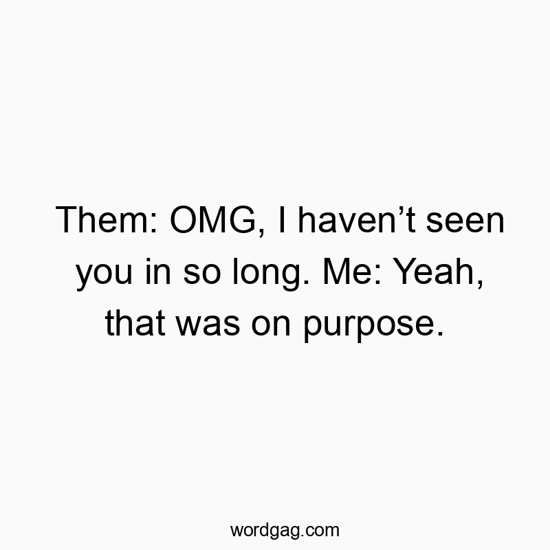 Them: OMG, I haven’t seen you in so long. Me: Yeah, that was on purpose.