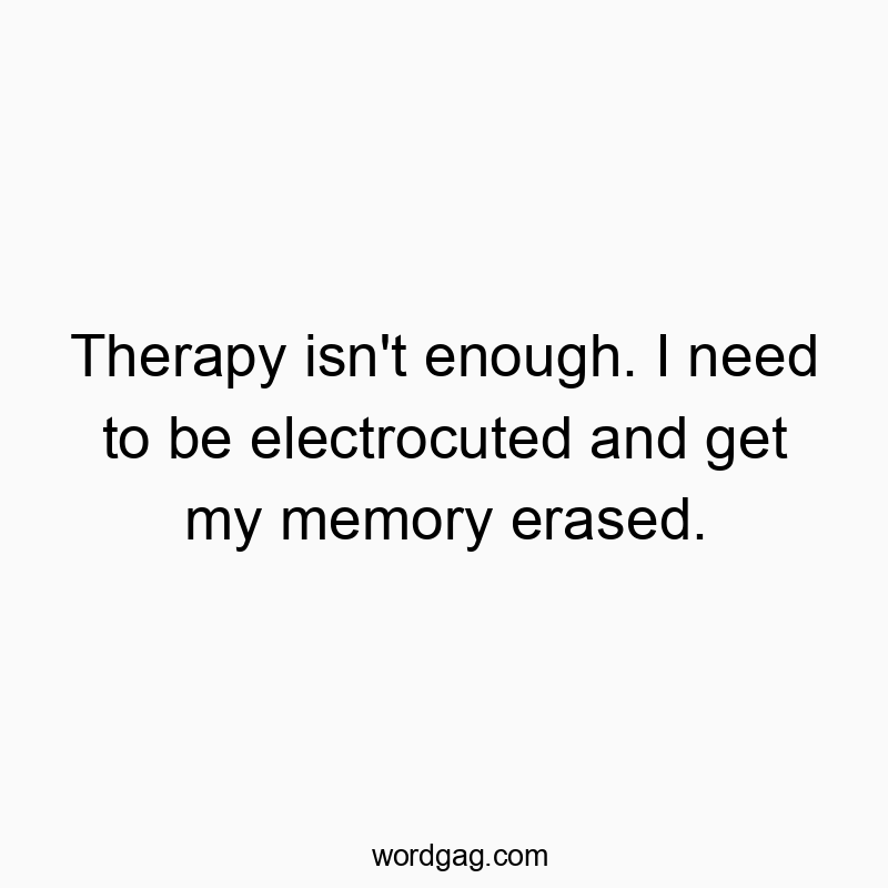 Therapy isn’t enough. I need to be electrocuted and get my memory erased.
