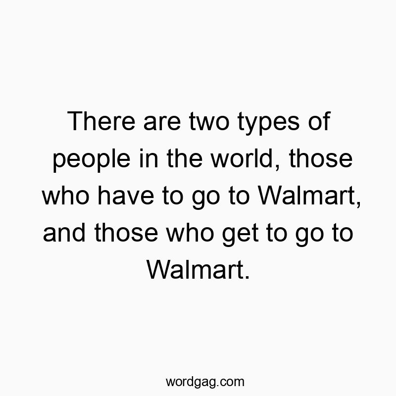 There are two types of people in the world, those who have to go to Walmart, and those who get to go to Walmart.