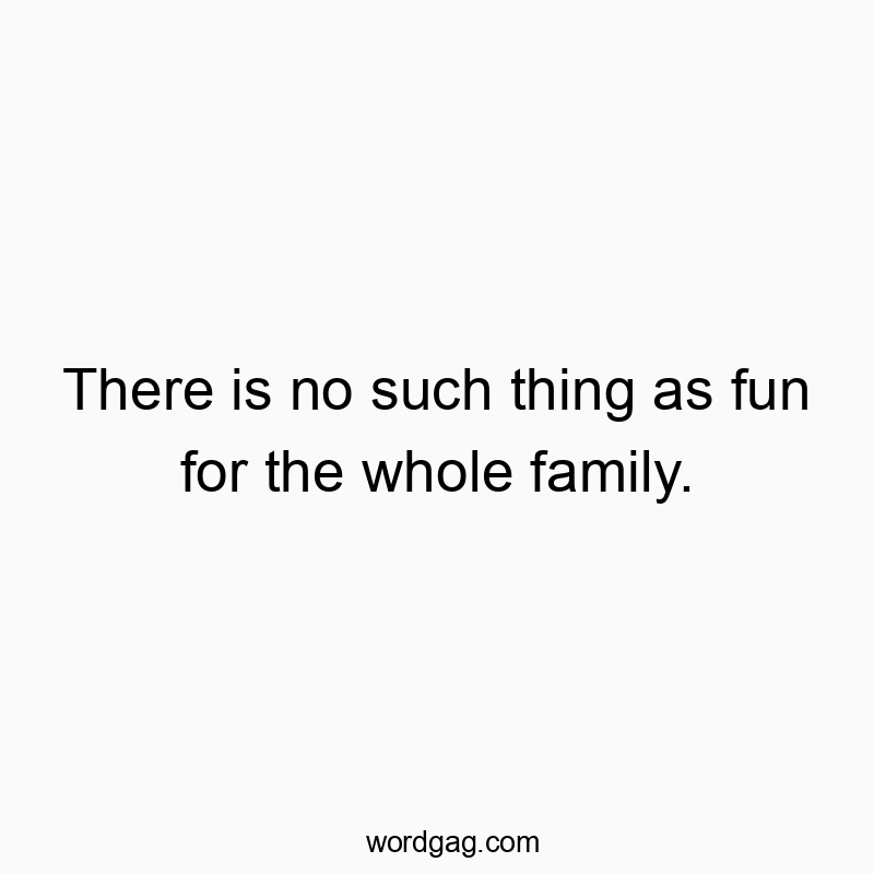 There is no such thing as fun for the whole family.