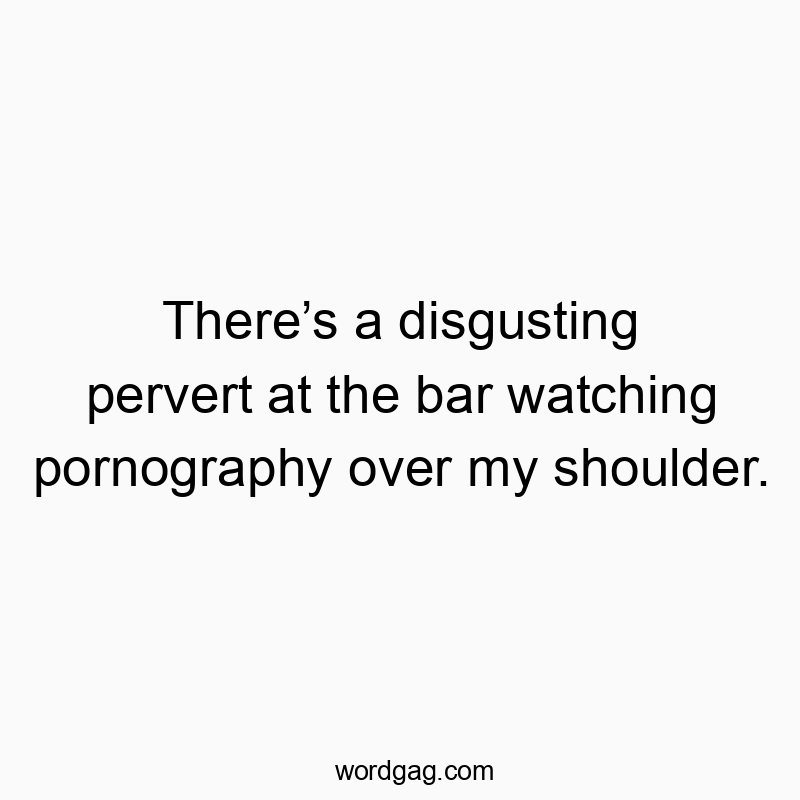 There’s a disgusting pervert at the bar watching pornography over my shoulder.