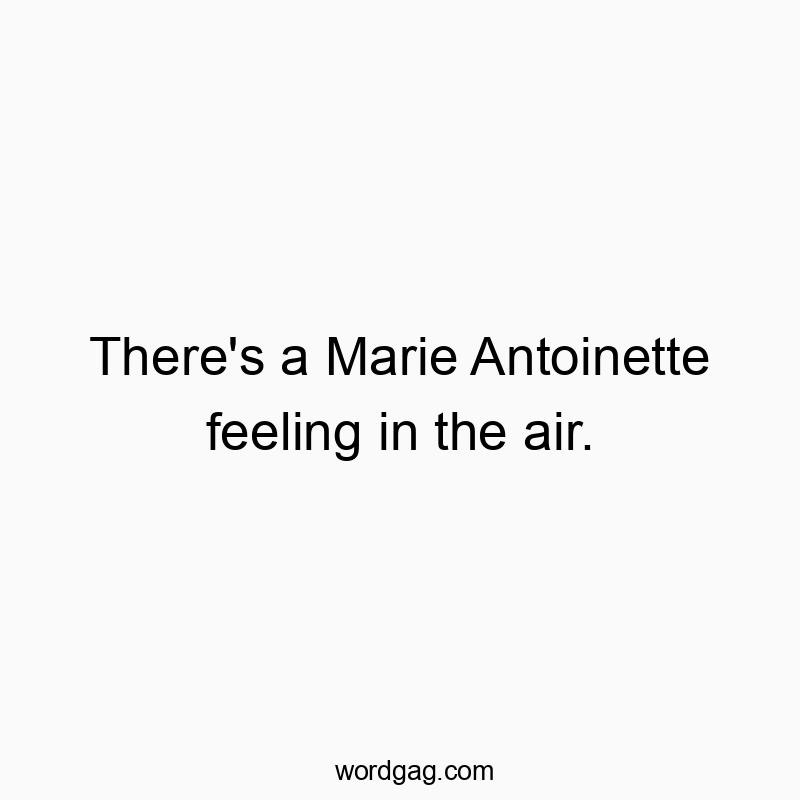 There’s a Marie Antoinette feeling in the air.