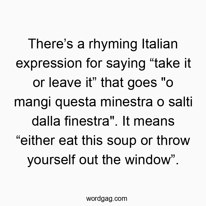 There’s a rhyming Italian expression for saying “take it or leave it” that goes “o mangi questa minestra o salti dalla finestra”. It means “either eat this soup or throw yourself out the window”.
