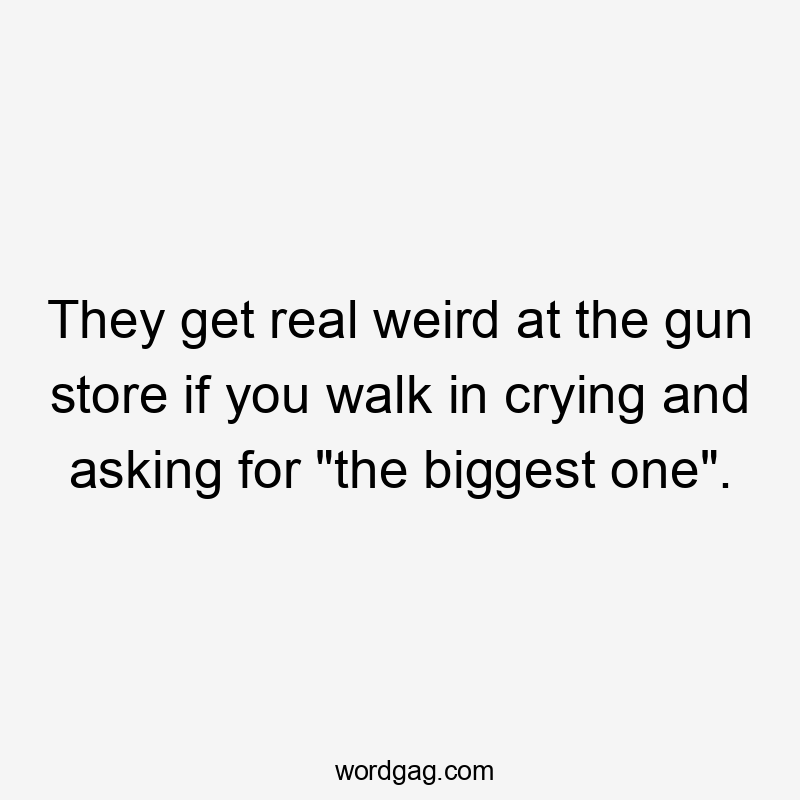 They get real weird at the gun store if you walk in crying and asking for “the biggest one”.