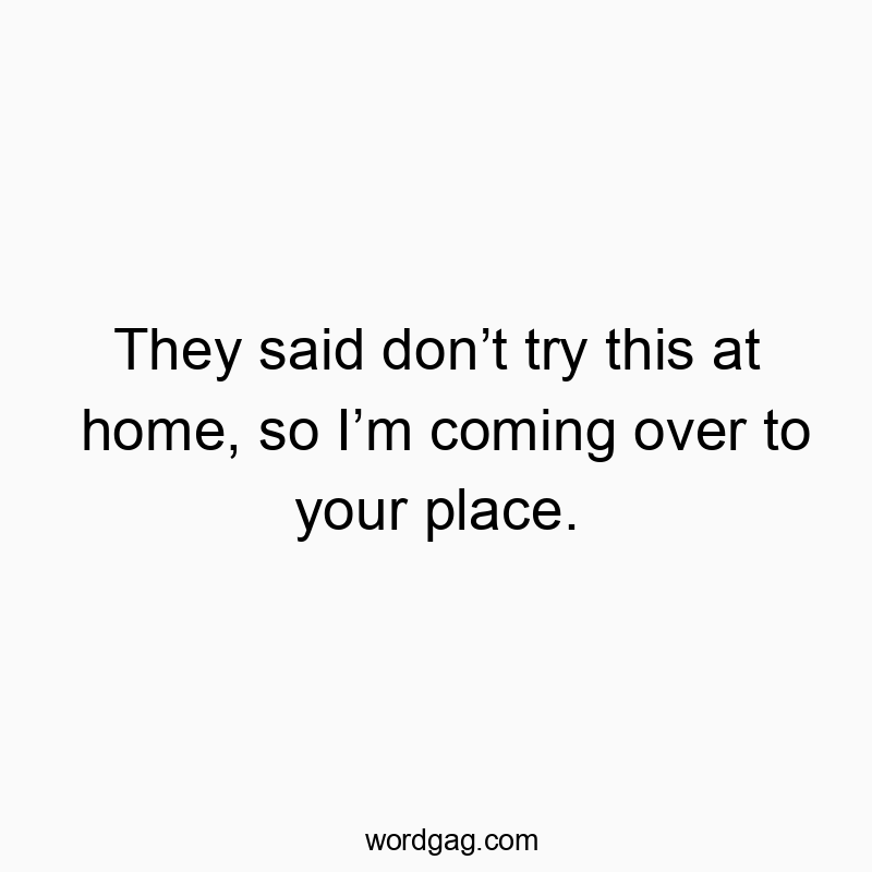 They said don’t try this at home, so I’m coming over to your place.